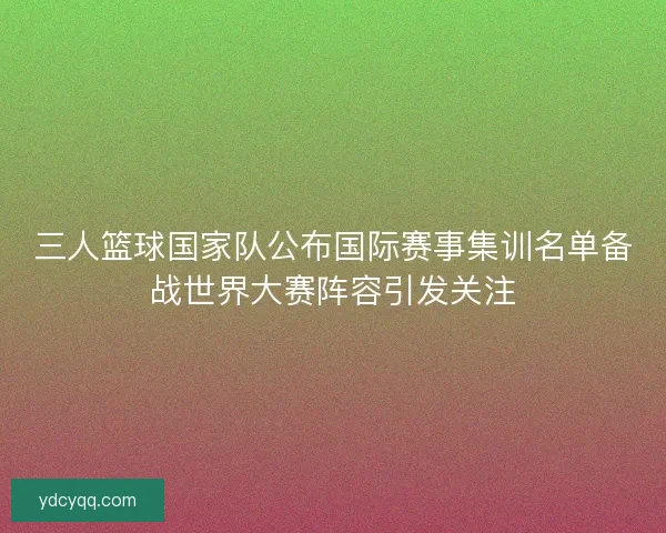 三人篮球国家队公布国际赛事集训名单备战世界大赛阵容引发关注
