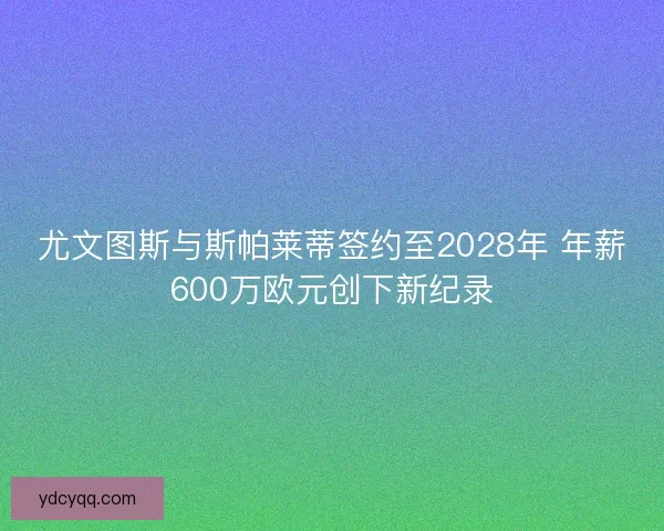 尤文图斯与斯帕莱蒂签约至2028年 年薪600万欧元创下新纪录