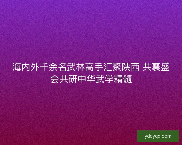 海内外千余名武林高手汇聚陕西 共襄盛会共研中华武学精髓