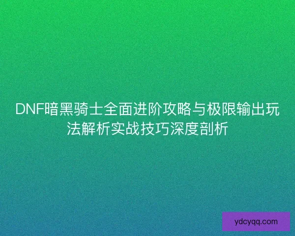 DNF暗黑骑士全面进阶攻略与极限输出玩法解析实战技巧深度剖析